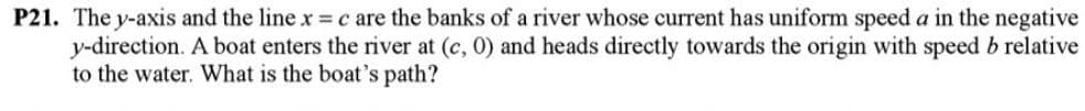 P21. The y-axis and the line x = c are the banks of a river whose current has uniform speed a in the negative
y-direction. A boat enters the river at (c, 0) and heads directly towards the origin with speed b relative
to the water. What is the boat's path?