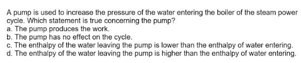 A pump is used to increase the pressure of the water entering the boiler of the steam power
cycle. Which statement is true concerning the pump?
a. The pump produces the work.
b. The pump has no effect on the cycle.
c. The enthalpy of the water leaving the pump is lower than the enthalpy of water entering.
d. The enthalpy of the water leaving the pump is higher than the enthalpy of water entering.
