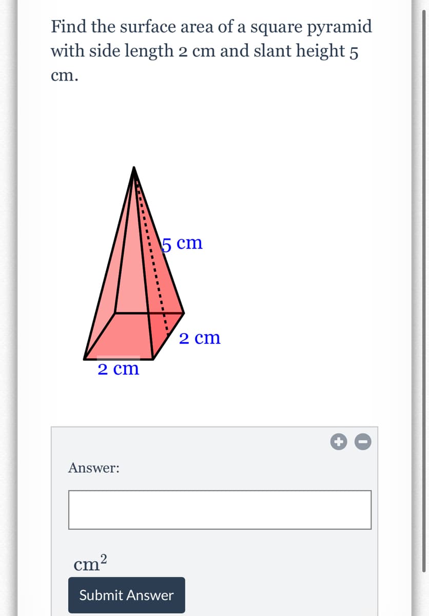 Find the surface area of a square pyramid
with side length 2 cm and slant height 5
cm.
5 сm
2 cm
2 cm
Answer:
2
cm'
Submit Answer
