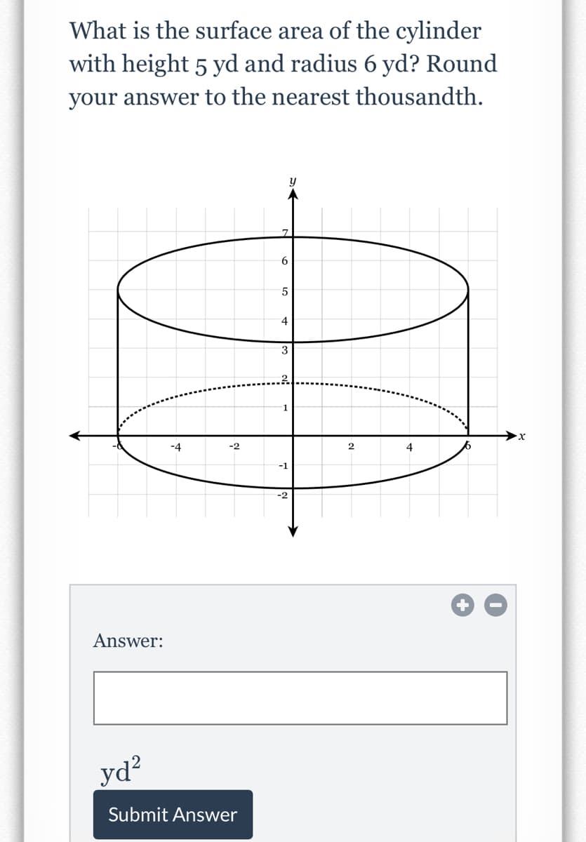 What is the surface area of the cylinder
with height 5 yd and radius 6 yd? Round
your answer to the nearest thousandth.
y
6.
5
4.
3
1
-4
-2
2
-1
-2
Answer:
yd?
Submit Answer
