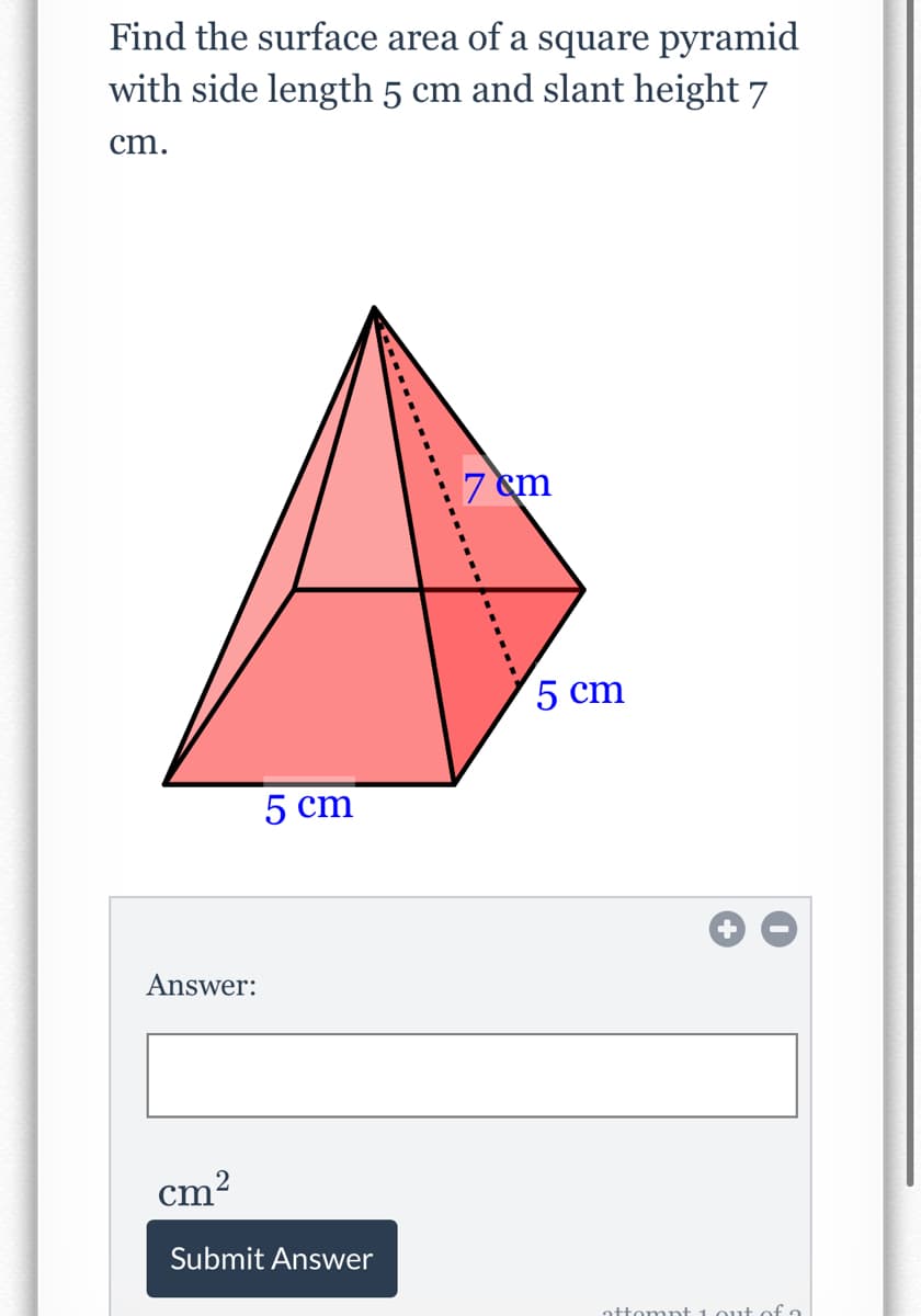 Find the surface area of a square pyramid
with side length 5 cm and slant height 7
cm.
7 em
5 cm
5 cm
Answer:
cm?
Submit Answer
attomnt 1out of a
