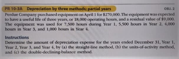 PR 10-3A Depreciation by three methods; partial years
Perdue Company purchased equipment on April 1 for $270,000. The equipment was expected
to have a useful life of three years, or 18,000 operating hours, and a residual value of $9,000.
The equipment was used for 7,500 hours during Year 1, 5,500 hours in Year 2, 4,000
hours in Year 3, and 1,000 hours in Year 4.
OBJ. 2
Instructions
Determine the amount of depreciation expense for the years ended December 31, Year 1,
Year 2, Year 3, and Year 4, by (a) the straight-line method, (b) the units-of-activity method,
and (c) the double-declining-balance method.
