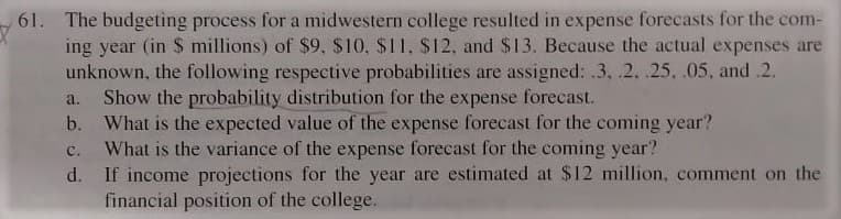 61. The budgeting process for a midwestern college resulted in expense forecasts for the com-
ing year (in $ millions) of $9, $10, $11, $12, and $13. Because the actual expenses are
unknown, the following respective probabilities are assigned: .3, .2. .25, .05, and .2.
Show the probability distribution for the expense forecast.
b. What is the expected value of the expense forecast for the coming year?
What is the variance of the expense forecast for the coming year?
d. If income projections for the year are estimated at $12 million, comment on the
financial position of the college.
a.
с.
