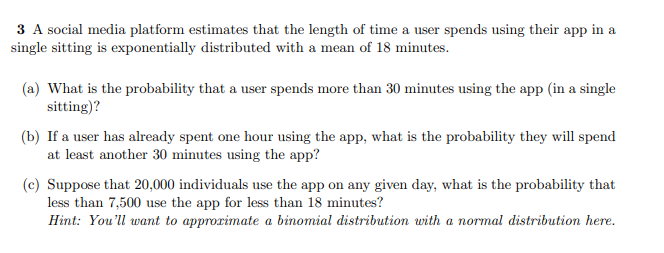 3 A social media platform estimates that the length of time a user spends using their app in a
single sitting is exponentially distributed with a mean of 18 minutes.
(a) What is the probability that a user spends more than 30 minutes using the app (in a single
sitting)?
(b) If a user has already spent one hour using the app, what is the probability they will spend
at least another 30 minutes using the app?
(c) Suppose that 20,000 individuals use the app on any given day, what is the probability that
less than 7,500 use the app for less than 18 minutes?
Hint: You'll want to approximate a binomial distribution with a normal distribution here.
