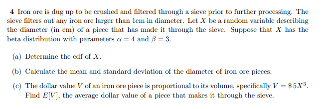 4 Iron ore is dug up to be crushed and filtered through a sieve prior to further processing. The
sieve filters out any iron ore larger than lem in diameter. Let X be a random variable describing
the diameter (in cm) of a piece that has made it through the sieve. Suppose that X has the
beta distribution with parameters a = 4 and 3 = 3.
(a) Determine the cdf of X.
(b) Calculate the mean and standard deviation of the diameter of iron ore pieces.
(c) The dollar value V of an iron ore piece is proportional to its volume, specifically V = $ 5X3.
Find E[V], the average dollar value of a piece that makes it through the sieve.
