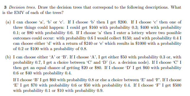 3 Decision trees. Draw the decision trees that correspond to the following descriptions. What
is the EMV of each of the trees?
(a) I can choose 'a', 'b' or 'c'. If I choose 'b' then I get $200. If I choose 'c' then one of
three things could happen: I could get $160 with probability 0.3; $400 with probability
0.1; or $80 with probability 0.6. If I choose 'a' then I enter a lottery where two possible
outcomes could occur: with probability 0.6 I would collect $150; and with probability 0.4 I
can choose either 'd' with a return of $240 or 'e' which results in $1000 with a probability
of 0.2 or $100 with a probability of 0.8.
(b) I can choose either 'A' or 'B'. If I choose A', I get either $50 with probability 0.3 or, with
probability 0.7, I get a choice between 'C' and 'D' (i.e. a decision node). If I choose C' I
then get an equal chance of getting $20 or $80. If I choose 'D' I get $60 with probability
0.6 or $40 with probability 0.4.
If I choose 'B' I get $60 with probability 0.8 or else a choice between 'E' and F'. If I choose
'E' I get $70 with probability 0.6 or $50 with probability 0.4. If I choose 'F' I get $500
with probability 0.1 or $10 with probability 0.9.
