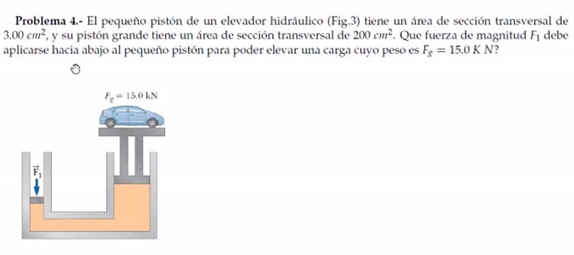 Problema 4.- El pequeño pistón de un elevador hidráulico (Fig.3) tiene un área de sección transversal de
3.00 cm?, y su pistón grande tiene un área de sección transversal de 200 cm?. Que fuerza de magnitud F1 debe
aplicarse hacia abajo al pequeño pistón para poder elevar una carga cuyo peso es Fg = 15.0 K N?
F= 15.0 kN
