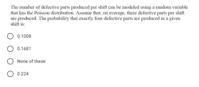 The number of defective parts produced per shift can be modeled using a random variable
that has the Poisson distribution. Assume that, on average, three defective parts per shift
are produced. The probability that exactly four defective parts are produced in a given
shift is:
0.1008
0.1681
O None of these
O 0.224

