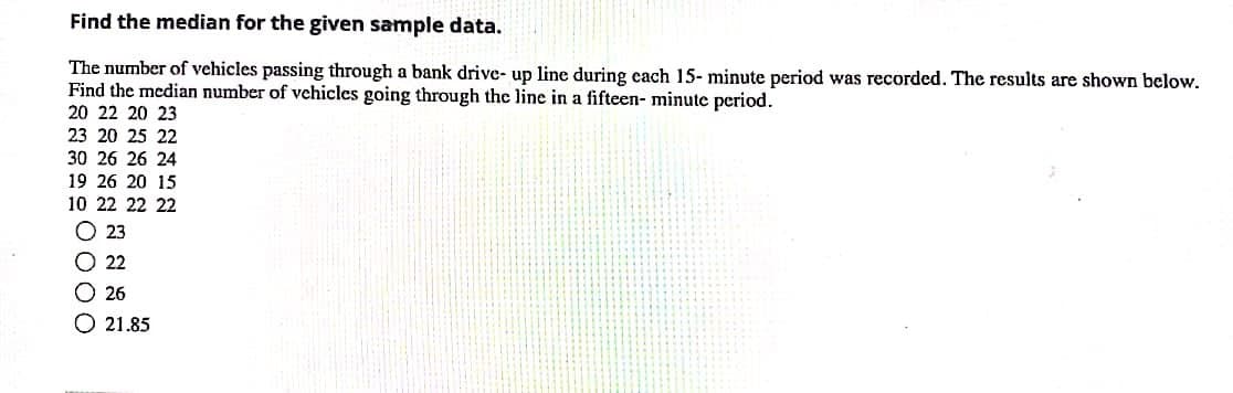Find the median for the given sample data.
The number of vehicles passing through a bank drive- up line during cach 15- minute period was recorded. The results are shown below.
Find the median number of vchicles going through the line in a fifteen- minute period.
20 22 20 23
23 20 25 22
30 26 26 24
19 26 20 15
10 22 22 22
O 23
O 22
O26
O 21.85
