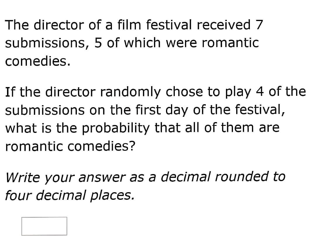 The director of a film festival received 7
submissions, 5 of which were romantic
comedies.
If the director randomly chose to play 4 of the
submissions on the first day of the festival,
what is the probability that all of them are
romantic comedies?
Write your answer as a decimal rounded to
four decimal places.
