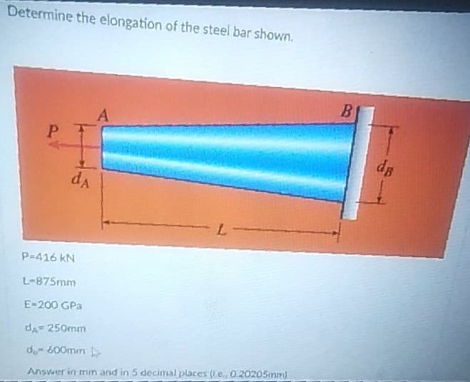 Determine the elongation of the steel bar shown.
B
A
1.
ds
L
P-416 KN
L-875mm
E-200 GPa
dA= 250mm
d 600mm
Answer in trin and in 5 decimal places (e, O.20205mm)
