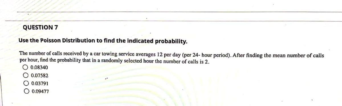 QUESTION 7
Use the Poisson Distribution to find the indicated probability.
The number of calls received by a car towing service averages 12 per day (per 24- hour period). After finding the mean number of calls
per hour, find the probability that in a randomly selected hour the number of calls is 2.
O 0.08340
O 0.07582
O 0.03791
O 0.09477
