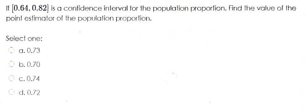 If [0.64, 0.82] is a confidence interval for the population proportion. Find the value of the
point estimator of the population proportion.
Select one:
O a. 0.73
O b. 0.70
O c. 0.74
O d. 0.72
