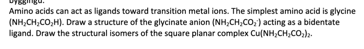 yggingu.
Amino acids can act as ligands toward transition metal ions. The simplest amino acid is glycine
(NH2CH2CO2H). Draw a structure of the glycinate anion (NH2CH2CO2) acting as a bidentate
ligand. Draw the structural isomers of the square planar complex Cu(NH2CH2CO2)2.
