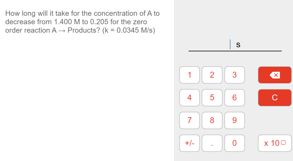 How long will it take for the concentration of A to
decrease from 1.400 M to 0.205 for the zero
order reaction A → Products? (k = 0.0345 M/s)
1
2
3
4
6.
C
7
8.
9.
+/-
х 100
LO
