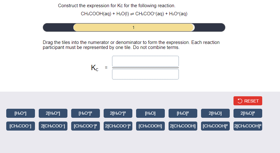 Construct the expression for Kc for the following reaction.
CH.COOH(aq) + Н.0() 3D CH.COO-(aq) + H.О"(aq)
1
Drag the tiles into the numerator or denominator to form the expression. Each reaction
participant must be represented by one tile. Do not combine terms.
Ke
5 RESET
[H:O*]
2[H:O*]
[HO*
2[H:O*J*
[H:O]
[HO]F
2[H:O]
2[H:OF
[CH:COO]
2[CH:COO] [CH:COO¯JF
2[CH.COOP
[CH»COOH] 2[CH:COOH] [CH.COOHJ 2[CH.COOHJ
