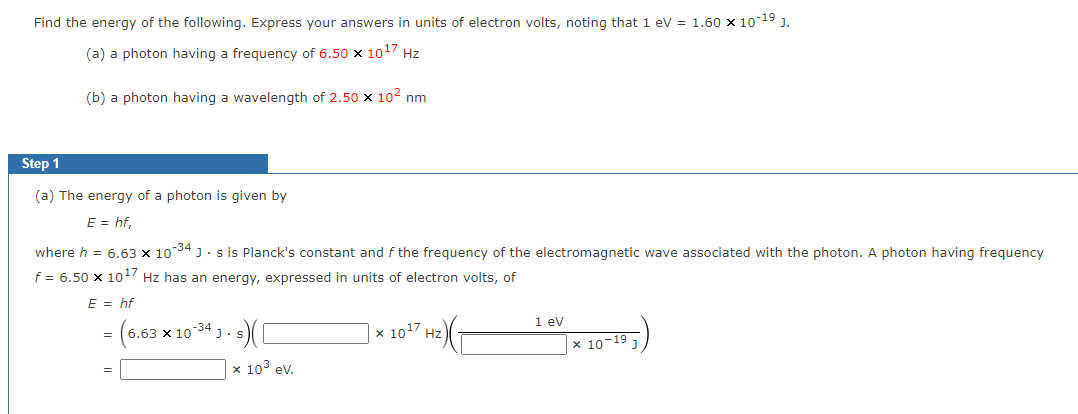 Find the energy of the following. Express your answers in units of electron volts, noting that 1 eV = 1.60 x 10-19 J.
(a) a photon having a frequency of 6.50 x 10¹7 Hz
(b) a photon having a wavelength of 2.50 x 10² nm
Step 1
(a) The energy of a photon is given by
E = hf,
where h = 6.63 x 10-34 Js is Planck's constant and f the frequency of the electromagnetic wave associated with the photon. A photon having frequency
f = 6.50 x 10¹7 Hz has an energy, expressed in units of electron volts, of
E = hf
= (6.63 × 10-34 J. s) (1
x 10³ ev.
x 10¹7 Hz)
1 eV
x 10-19 1