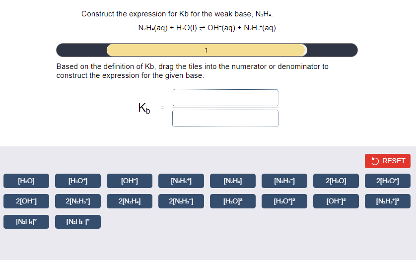 Construct the expression for Kb for the weak base, N:H..
N:H-(aq) + H:O(1) = OH-(aq) + N:H:"(aq)
1
Based on the definition of Kb, drag the tiles into the numerator or denominator to
construct the expression for the given base.
Kp
5 RESET
[H:O]
[H.O*]
[OH]
[N:Hs*]
[N:H«]
[N:H=]
2[HO]
2[H:O*]
2[OH]
2[N:Hs]
2[NaH«]
2[N:Hs]
[H:O]
[OH]
[N:Hs?
[N:H«J?
[N:H=]²
