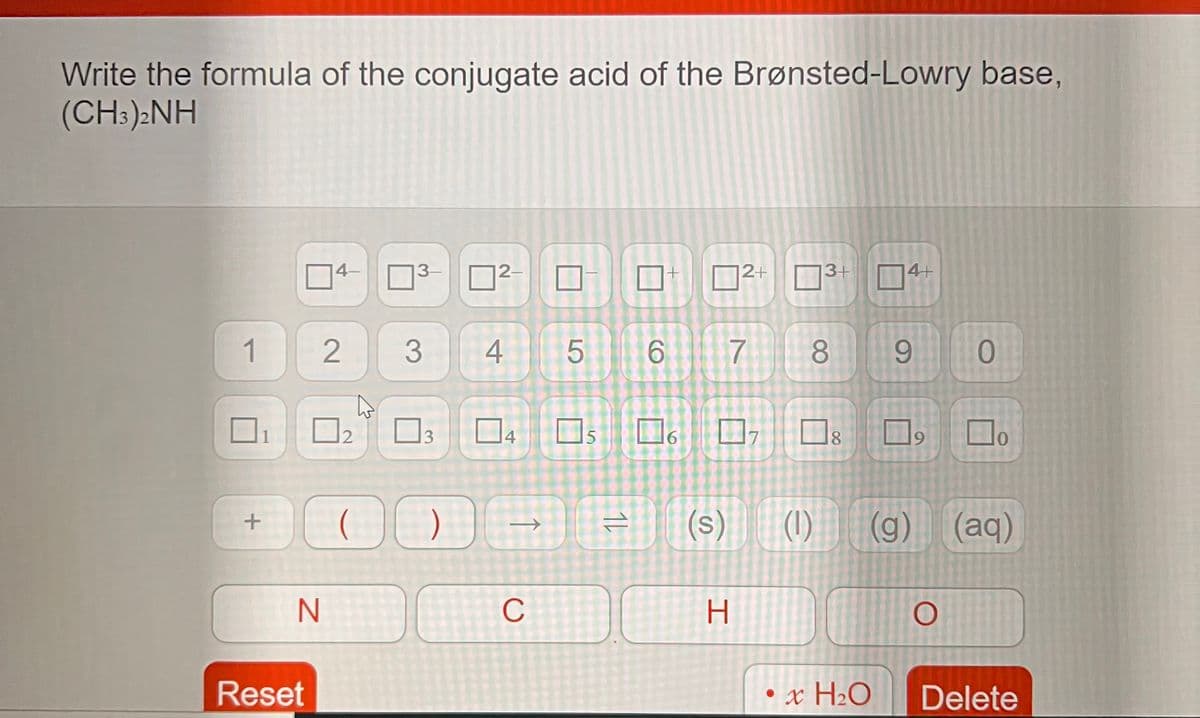 Write the formula of the conjugate acid of the Brønsted-Lowry base,
(CH:):NH
4-
3-
D
|2–
O2+ 3+
74+
1
3
4
8
9.
O2
14
15
16
18
17
9.
(s)
(1)
(g) (aq)
C
H.
Reset
• x H2O
Delete
3.
