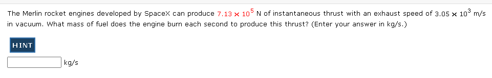 The Merlin rocket engines developed by Spacex can produce 7.13 × 105 N of instantaneous thrust with an exhaust speed of 3.05 x 10° m/s
in vacuum. What mass of fuel does the engine burn each second to produce this thrust? (Enter your answer in kg/s.)
HINT
kg/s
