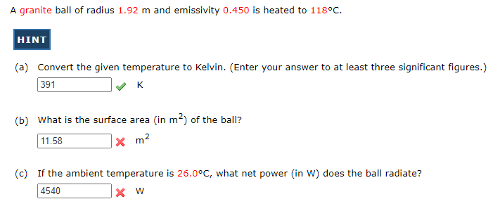 A granite ball of radius 1.92 m and emissivity 0.450 is heated to 118°C.
HINT
(a) Convert the given temperature to Kelvin. (Enter your answer to at least three significant figures.)
391
K
(b) What is the surface area (in m²) of the ball?
11.58
x m²
(c) If the ambient temperature is 26.0°C, what net power (in W) does the ball radiate?
4540
X W