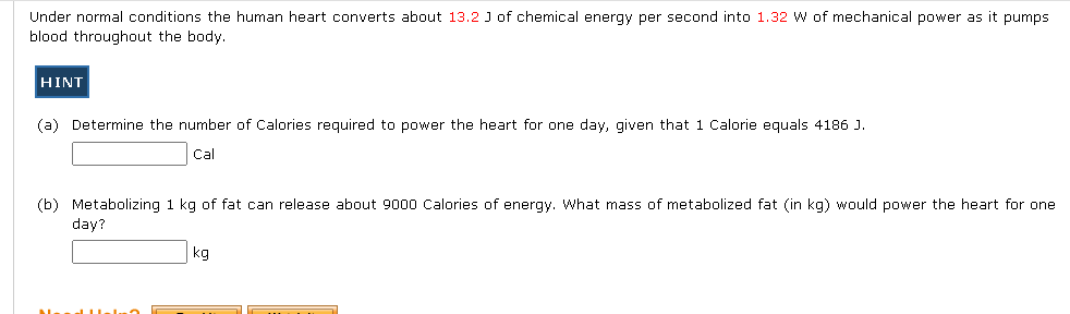Under normal conditions the human heart converts about 13.2 J of chemical energy per second into 1.32 W of mechanical power as it pumps
blood throughout the body.
HINT
(a) Determine the number of Calories required to power the heart for one day, given that 1 Calorie equals 4186 J.
Cal
(b) Metabolizing 1 kg of fat can release about 9000 Calories of energy. What mass of metabolized fat (in kg) would power the heart for one
day?
kg

