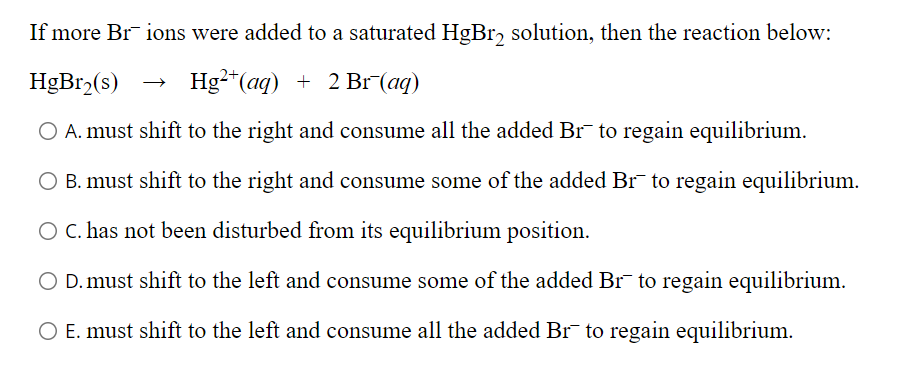 If more Brions were added to a saturated HgBr₂ solution, then the reaction below:
HgBr₂(s)
Hg2+ (aq) + 2 Br (aq)
O A. must shift to the right and consume all the added Br to regain equilibrium.
O B. must shift to the right and consume some of the added Br¯ to regain equilibrium.
O C. has not been disturbed from its equilibrium position.
O D. must shift to the left and consume some of the added Br to regain equilibrium.
O E. must shift to the left and consume all the added Br¯ to regain equilibrium.