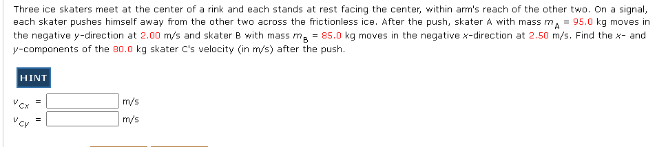 Three ice skaters meet at the center of a rink and each stands at rest facing the center, within arm's reach of the other two. On a signal,
each skater pushes himself away from the other two across the frictionless ice. After the push, skater A with mass m, = 95.0 kg moves in
the negative y-direction at 2.00 m/s and skater B with mass m, = 85.0 kg moves in the negative x-direction at 2.50 m/s. Find the x- and
y-components of the 80.0 kg skater C's velocity (in m/s) after the push.
HINT
m/s
V CX
m/s
V CY
II
II
