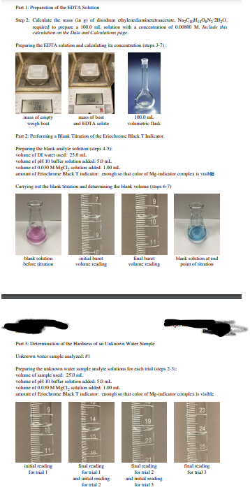 Part 1: Preparation of the EDTA Solution
Step 2: Calculate the mass (in g) of disodium elhylenediaminetetraacetale, NaCHO,N; 2H,0.
requirad lo pepare a 100.0 m. solution with a concentration of 0.00800 M. Inclade his
calculation on the Data and Calcalations page.
Preparing the EDTA solution and calculating its concentration (sleps 3-7):
2539
220
ma of boat
and EDTA solule
100.0 ml.
mass of empty
weigh boat
volumetrie flask
Part 2: Performing a Blank Titration of the Eriochrome Black TIndicator
Preparing the blank analyte olution (steps 4-5)
volume of DI water usod: 250 ml.
volume of pH 10 buffer solution added: 50 ml.
volume of 0.030 M MgC1, solution addel: 100 mil.
amount of Eriochrome Black Tindicator: enough so that color of Mg-indicator complex is visible
Carrying out the blank titration and determining the blank volume (steps 6-7)
blank solution
initial buret
final buret
blank solution cad
befoee titration
volume reading
volume reading
point of titratio
Part 3: Determination of the Hardnes of an Unknown Water Sample
Unknowa water sample snalyaed: 1
Preparing the unknowa water sample analyte solutions for cach trial (steps 2-3):
volume of sample used: 250 ml.
volume of pH 10 buffer solution sdided: S0 ml.
volume of 0.030 M MgCl, solution added: 10D0 ml.
amount of Eriochrome Black Tindicator: enough so that color of Mg-indicator complex is visible
10
20
initial realing
for trial I
final reading
final eading
final reading
for trial 3
for trial 1
for trial 2
and initial reading
for trial 2
and initial seading
for trial 3
