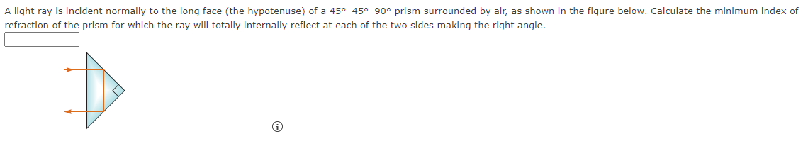 A light ray is incident normally to the long face (the hypotenuse) of a 45°-45°-90° prism surrounded by air, as shown in the figure below. Calculate the minimum index of
refraction of the prism for which the ray will totally internally reflect at each of the two sides making the right angle.