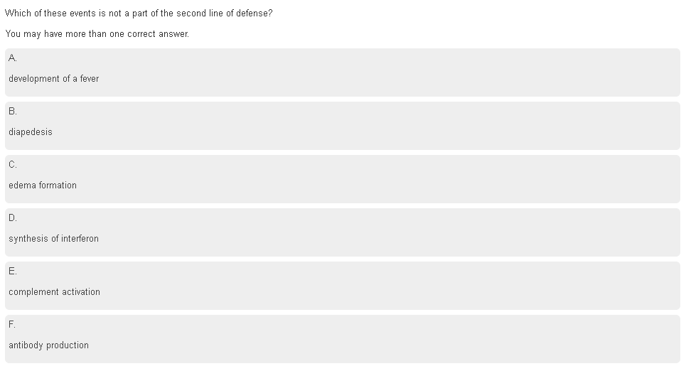 Which of these events is not a part of the second line of defense?
You may have more than one correct answer.
development of a fever
В.
diapedesis
C.
edema formation
D.
synthesis of interferon
E.
complement activation
F.
antibody production
