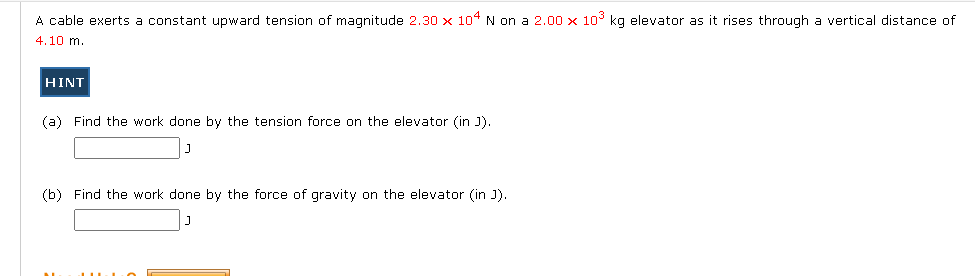 A cable exerts a constant upward tension of magnitude 2.30 x 104 N on a 2.00 x 10° kg elevator as it rises through a vertical distance of
4.10 m.
HINT
(a) Find the work done by the tension force on the elevator (in J).
(b) Find the work done by the force of gravity on the elevator (in J).
