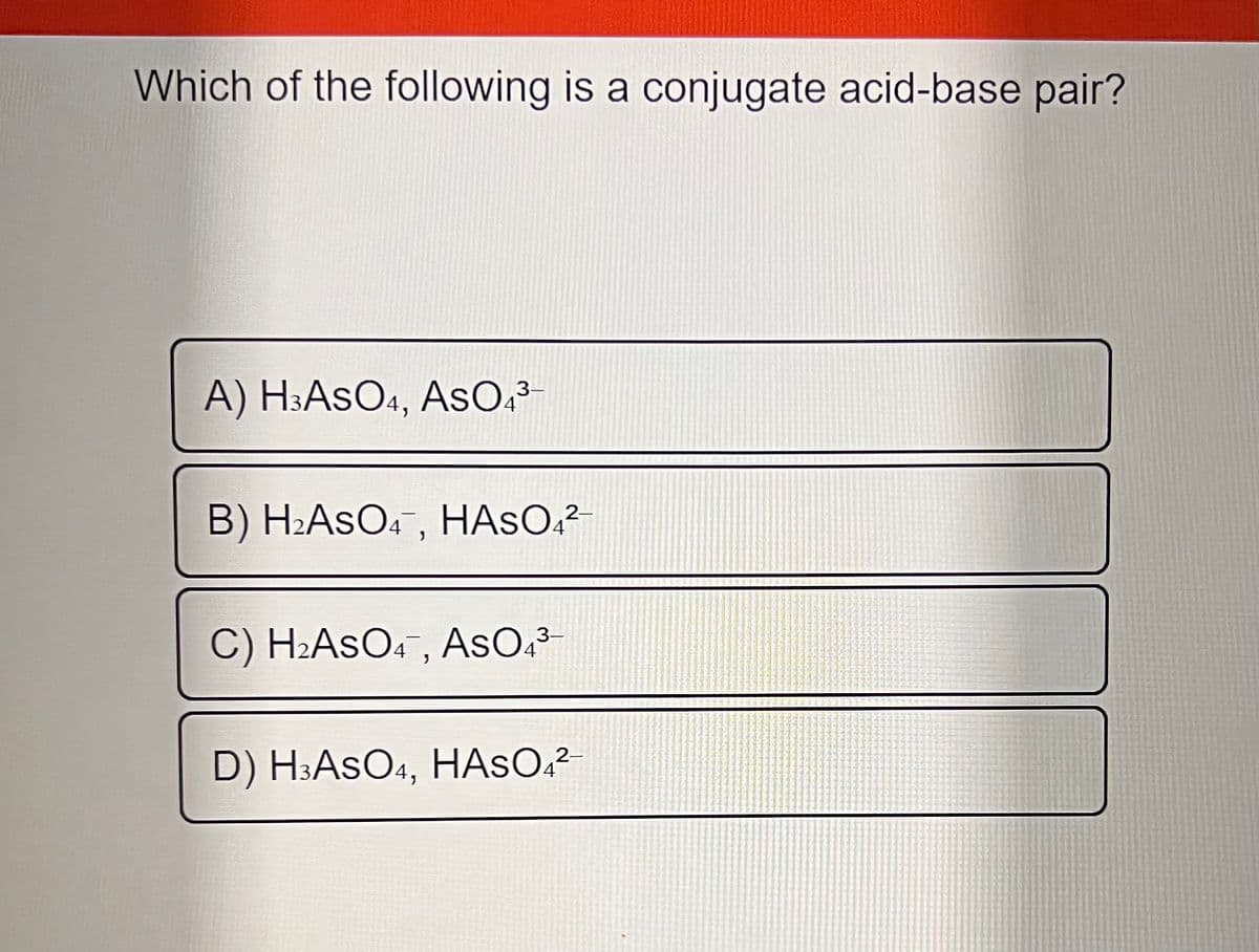 Which of the following is a conjugate acid-base pair?
A) H:AsO1, AsO?³
3-
B) H2ASO4, HASO;²-
C) H2ASO.¯, AsO,-
3-
2-
D) H3ASO4, HASO.?
