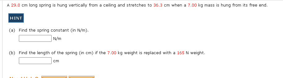 A 29.0 cm long spring is hung vertically from a ceiling and stretches to 36.3 cm when a 7.00 kg mass is hung from its free end.
HINT
(a) Find the spring constant (in N/m).
N/m
(b) Find the length of the spring (in cm) if the 7.00 kg weight is replaced with a 165 N weight.
cm
