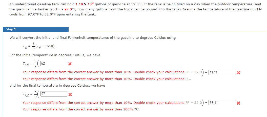 An underground gasoline tank can hold 1.19 x 10³ gallons of gasoline at 52.0°F. If the tank is being filled on a day when the outdoor temperature (and
the gasoline in a tanker truck) is 97.0°F, how many gallons from the truck can be poured into the tank? Assume the temperature of the gasoline quickly
cools from 97.0°F to 52.0°F upon entering the tank.
Step 1
We will convert the initial and final Fahrenheit temperatures of the gasoline to degrees Celsius using
Tc=(TF - 32.0).
For the initial temperature in degrees Celsius, we have
T₁,c=(52
X
Your response differs from the correct answer by more than 10%. Double check your calculations. °F - 32.0 = 11.11
Your response differs from the correct answer by more than 10%. Double check your calculations. °C,
and for the final temperature in degrees Celsius, we have
X
Your response differs from the correct answer by more than 10%. Double check your calculations. °F - 32.0
Your response differs from the correct answer by more than 100%.°C.
32.0) = 36.11
Tf₁c =
(G 97
X
X