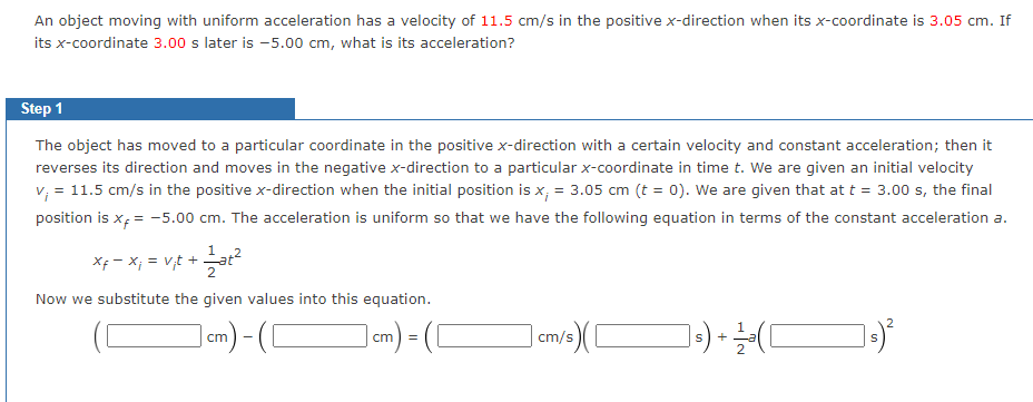 An object moving with uniform acceleration has a velocity of 11.5 cm/s in the positive x-direction when its x-coordinate is 3.05 cm. If
its x-coordinate 3.00 s later is -5.00 cm, what is its acceleration?
Step 1
The object has moved to a particular coordinate in the positive x-direction with a certain velocity and constant acceleration; then it
reverses its direction and moves in the negative x-direction to a particular x-coordinate in time t. We are given an initial velocity
v; = 11.5 cm/s in the positive x-direction when the initial position is x; = 3.05 cm (t = 0). We are given that at t = 3.00 s, the final
position is x = -5.00 cm. The acceleration is uniform so that we have the following equation in terms of the constant acceleration a.
xf = x₁ = V₁t + at²
Now we substitute the given values into this equation.
cm)-(C
cm) = (
15) ([
cm/s
] ₁) + 12/2² (
s)²