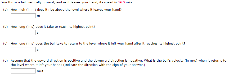 You throw a ball vertically upward, and as it leaves your hand, its speed is 39.0 m/s.
(a) How high (in m) does it rise above the level where it leaves your hand?
m
(b) How long (in s) does it take to reach its highest point?
S
(c) How long (in s) does the ball take to return to the level where it left your hand after it reaches its highest point?
S
(d) Assume that the upward direction is positive and the downward direction is negative. What is the ball's velocity (in m/s) when it returns to
the level where it left your hand? (Indicate the direction with the sign of your answer.)
m/s