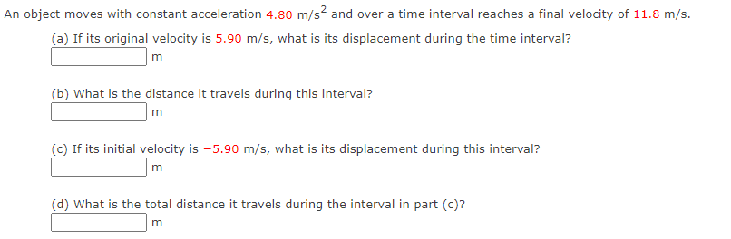 An object moves with constant acceleration 4.80 m/s² and over a time interval reaches a final velocity of 11.8 m/s.
(a) If its original velocity is 5.90 m/s, what is its displacement during the time interval?
m
(b) What is the distance it travels during this interval?
m
(c) If its initial velocity is -5.90 m/s, what is its displacement during this interval?
m
(d) What is the total distance it travels during the interval in part (c)?
m