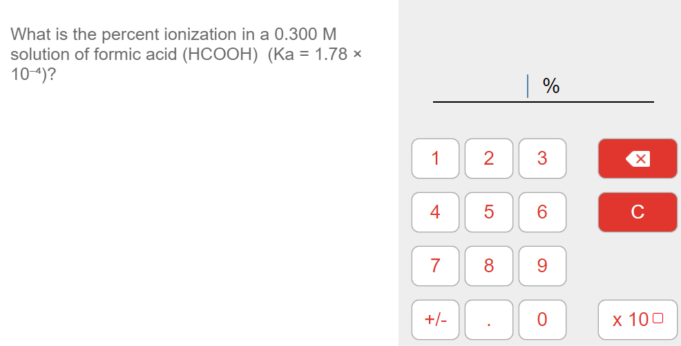 What is the percent ionization in a 0.300 M
solution of formic acid (HCOOH) (Ka = 1.78 ×
10-4)?
1
2
3
4
6.
8
9.
+/-
х 100
