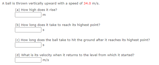 A ball is thrown vertically upward with a speed of 34.0 m/s.
(a) How high does it rise?
m
(b) How long does it take to reach its highest point?
s
(c) How long does the ball take to hit the ground after it reaches its highest point?
s
(d) What is its velocity when it returns to the level from which it started?
m/s