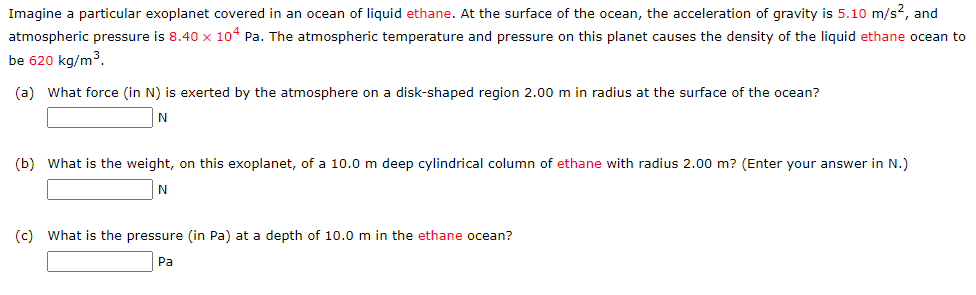 Imagine a particular exoplanet covered in an ocean of liquid ethane. At the surface of the ocean, the acceleration of gravity is 5.10 m/s², and
atmospheric pressure is 8.40 x 104 Pa. The atmospheric temperature and pressure on this planet causes the density of the liquid ethane ocean to
be 620 kg/m³.
(a) What force (in N) is exerted by the atmosphere on a disk-shaped region 2.00 m in radius at the surface of the ocean?
N
(b) What is the weight, on this exoplanet, of a 10.0 m deep cylindrical column of ethane with radius 2.00 m? (Enter your answer in N.)
N
(c) What is the pressure (in Pa) at a depth of 10.0 m in the ethane ocean?
Pa