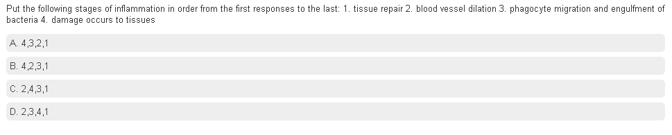 Put the following stages of inflammation in order from the first responses to the last: 1. tissue repair 2. blood vessel dilation 3. phagocyte migration and engulfment of
bacteria 4. damage occurs to tissues
A. 4,3,2,1
B. 4,2,3,1
C. 2,4,3,1
D. 2,3,4,1
