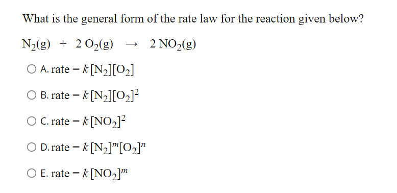 What is the general form of the rate law for the reaction given below?
N₂(g) + 2 O₂(g)
2 NO₂(g)
O A. rate = k [N₂][0₂]
O B. rate = k [N₂][0₂]²
O C. rate = k [NO₂]²
D.ratek [N₂][0₂]"
O E. rate = k [NO₂]™