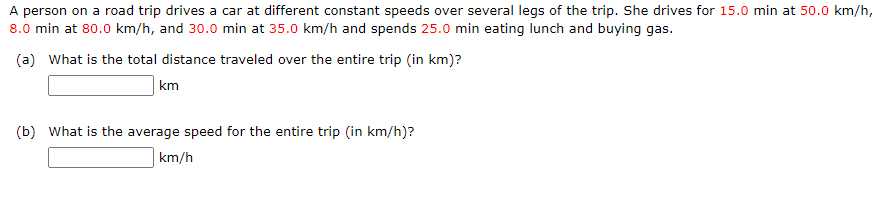 A person on a road trip drives a car at different constant speeds over several legs of the trip. She drives for 15.0 min at 50.0 km/h,
8.0 min at 80.0 km/h, and 30.0 min at 35.0 km/h and spends 25.0 min eating lunch and buying gas.
(a) What is the total distance traveled over the entire trip (in km)?
km
(b) What is the average speed for the entire trip (in km/h)?
km/h