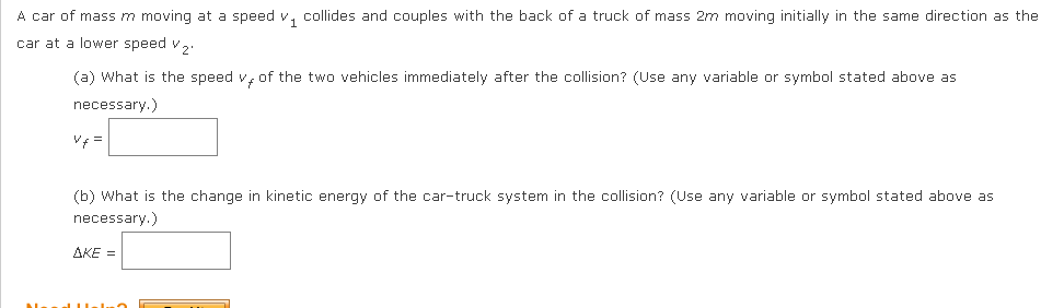 A car of mass m moving at a speed v, collides and couples with the back of a truck of mass 2m moving initially in the same direction as the
car at a lower speed v2.
(a) What is the speed v, of the two vehicles immediately after the collision? (Use any variable or symbol stated above as
necessary.)
Vf =
(b) What is the change in kinetic energy of the car-truck system in the collision? (Use any variable or symbol stated above as
necessary.)
AKE =
