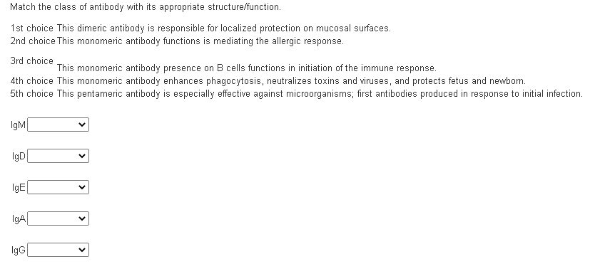 Match the class of antibody with its appropriate structure/function.
1st choice This dimeric antibody is responsible for localized protection on mucosal surfaces.
2nd choice This monomeric antibody functions is mediating the allergic response.
3rd choice
This monomeric antibody presence on B cells functions in initiation of the immune response.
4th choice This monomeric antibody enhances phagocytosis, neutralizes toxins and viruses, and protects fetus and newborn.
5th choice This pentameric antibody is especially effective against microorganisms; first antibodies produced in response to initial infection.
IgM|
IgD
IgE
IgA
IgG
>
>
