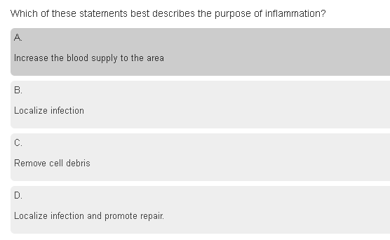 Which of these statements best describes the purpose of inflammation?
A.
Increase the blood supply to the area
В.
Localize infection
C.
Remove cell debris
D.
Localize infection and promote repair.
