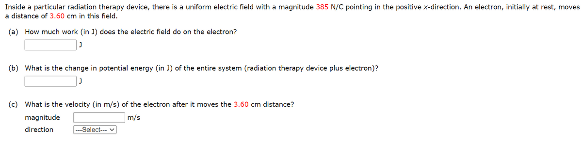 Inside a particular radiation therapy device, there is a uniform electric field with a magnitude 385 N/C pointing in the positive x-direction. An electron, initially at rest, moves
a distance of 3.60 cm in this field.
(a) How much work (in J) does the electric field do on the electron?
J
(b) What is the change in potential energy (in J) of the entire system (radiation therapy device plus electron)?
J
(c) What is the velocity (in m/s) of the electron after it moves the 3.60 cm distance?
m/s
magnitude
direction
---Select--- ✓