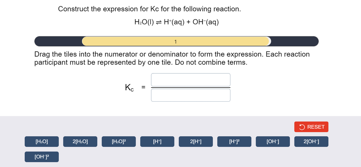 Construct the expression for Kc for the following reaction.
H:O(1) = H*(aq) + OH-(aq)
1
Drag the tiles into the numerator or denominator to form the expression. Each reaction
participant must be represented by one tile. Do not combine terms.
Ko
RESET
[H:O]
2[H:O]
[H:O]?
[H]
2[H*]
[H*P
[ОН]
2[OH]
[OH]?
