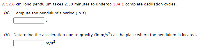 A 52.6 cm-long pendulum takes 2.50 minutes to undergo 104.1 complete oscillation cycles.
(a) Compute the pendulum's period (in s).
(b) Determine the acceleration due to gravity (in m/s²) at the place where the pendulum is located.
m/s²